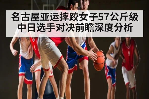 名古屋亚运摔跤女子57公斤级中日选手对决前瞻深度分析