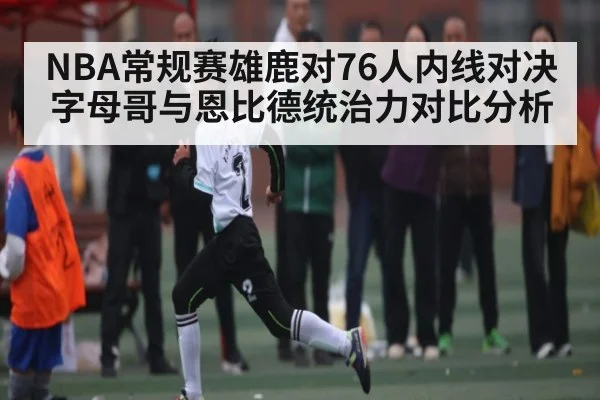 NBA常规赛雄鹿对76人内线对决 字母哥与恩比德统治力对比分析