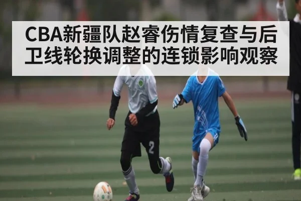 CBA新疆队赵睿伤情复查与后卫线轮换调整的连锁影响观察
